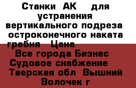 Станки 1АК200 для устранения вертикального подреза, остроконечного наката гребня › Цена ­ 2 420 380 - Все города Бизнес » Судовое снабжение   . Тверская обл.,Вышний Волочек г.